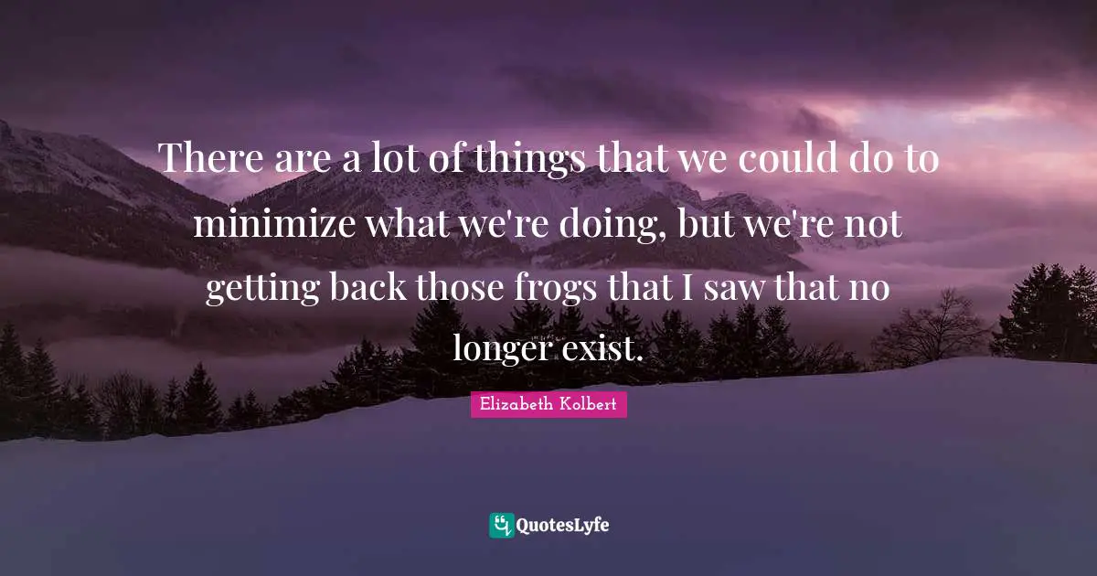 There are a lot of things that we could do to minimize what we're doing, but we're not getting back those frogs that I saw that no longer exist.