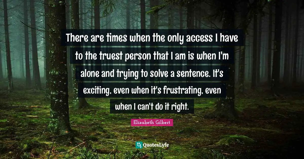 There are times when the only access I have to the truest person that I am is when I'm alone and trying to solve a sentence. It's exciting, even when it's frustrating, even when I can't do it right.
