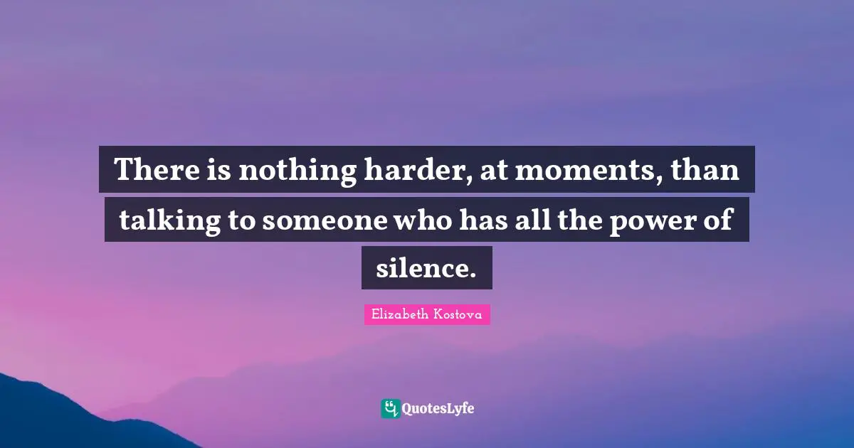 There is nothing harder, at moments, than talking to someone who has all the power of silence.