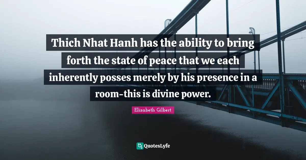 Thich Nhat Hanh has the ability to bring forth the state of peace that we each inherently posses merely by his presence in a room-this is divine power.