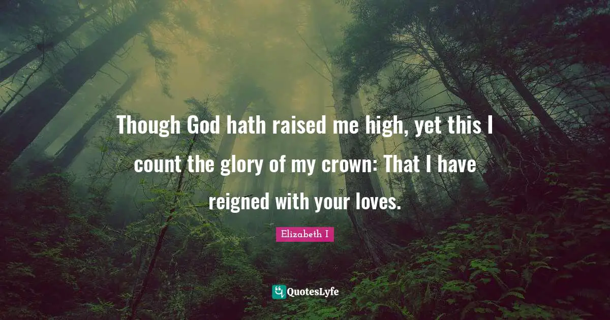 Though God hath raised me high, yet this I count the glory of my crown: That I have reigned with your loves.