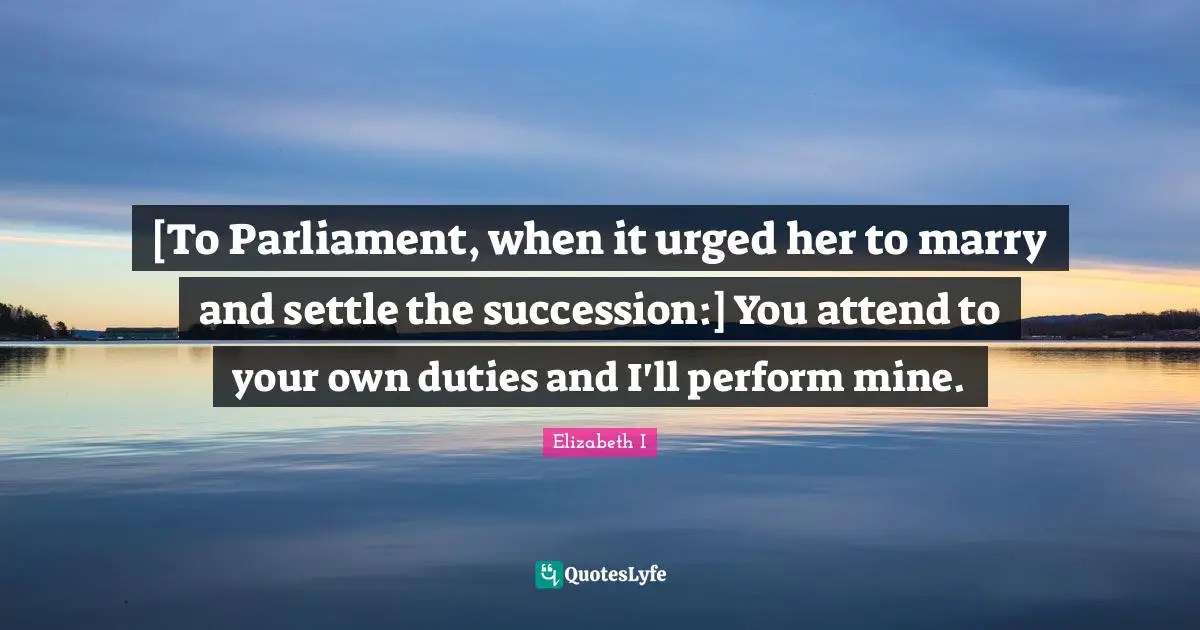 Settling Quotes: "[To Parliament, when it urged her to marry and settle the succession:] You attend to your own duties and I'll perform mine."