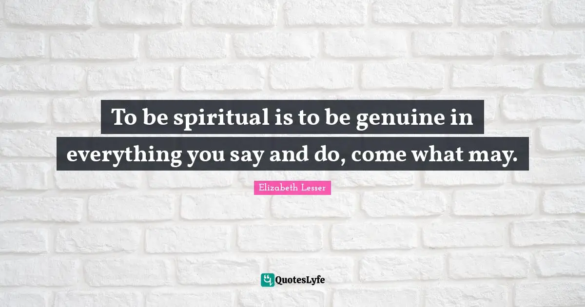To be spiritual is to be genuine in everything you say and do, come what may.
