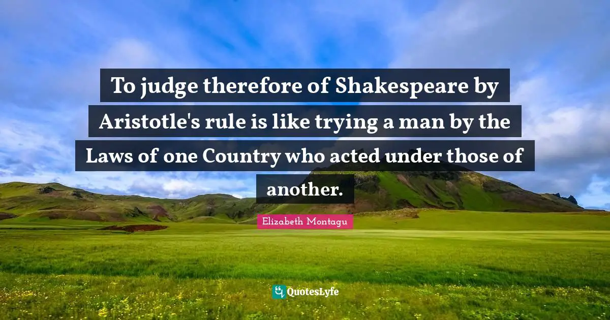 To judge therefore of Shakespeare by Aristotle's rule is like trying a man by the Laws of one Country who acted under those of another.