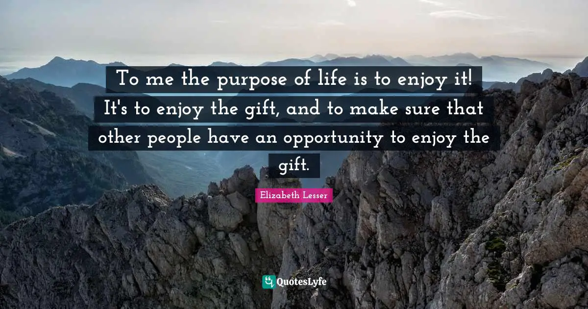 To me the purpose of life is to enjoy it! It's to enjoy the gift, and to make sure that other people have an opportunity to enjoy the gift.