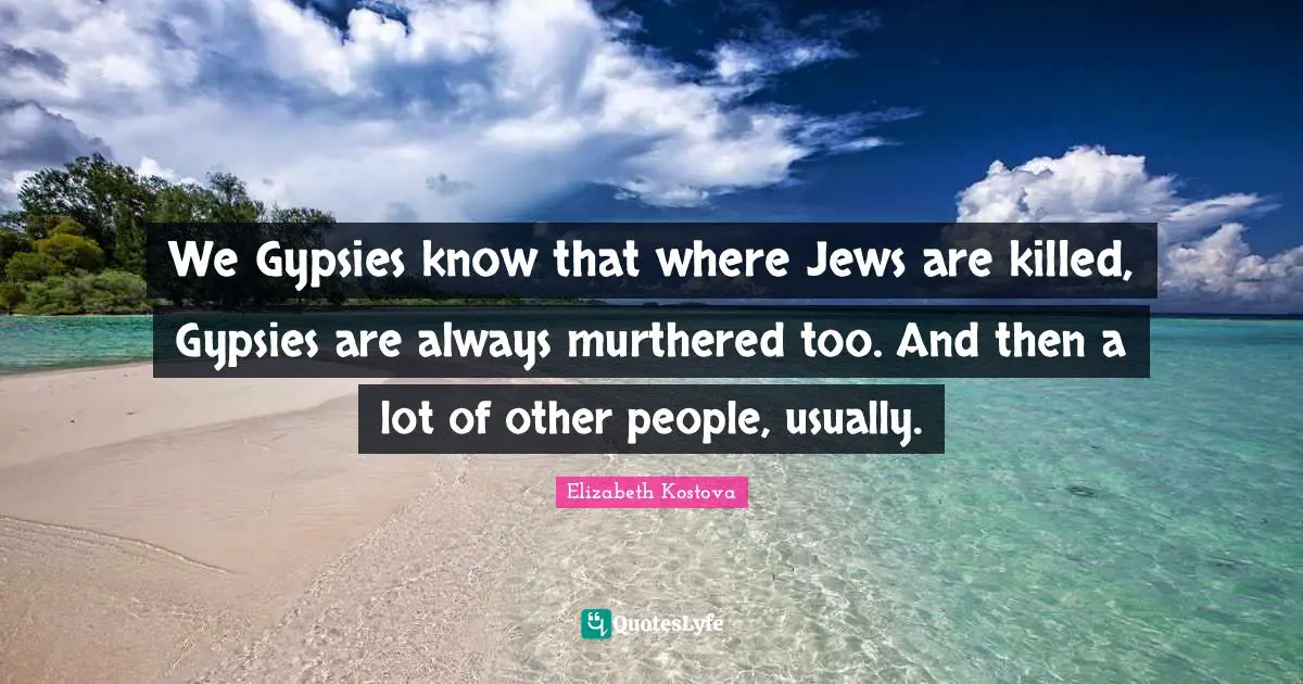 We Gypsies know that where Jews are killed, Gypsies are always murthered too. And then a lot of other people, usually.