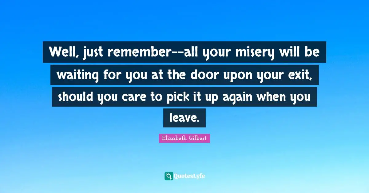 Well, just remember--all your misery will be waiting for you at the door upon your exit, should you care to pick it up again when you leave.
