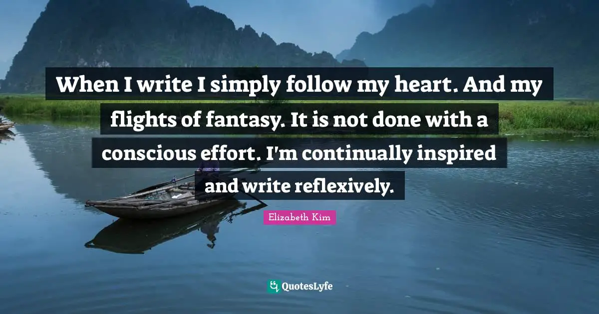When I write I simply follow my heart. And my flights of fantasy. It is not done with a conscious effort. I'm continually inspired and write reflexively.