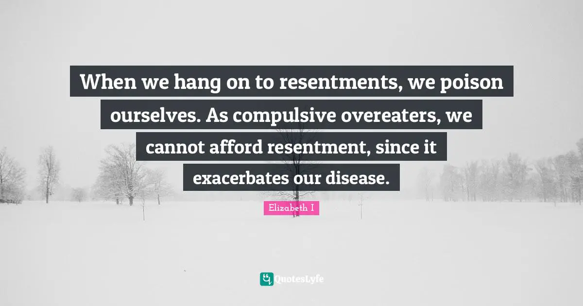 When we hang on to resentments, we poison ourselves. As compulsive overeaters, we cannot afford resentment, since it exacerbates our disease.