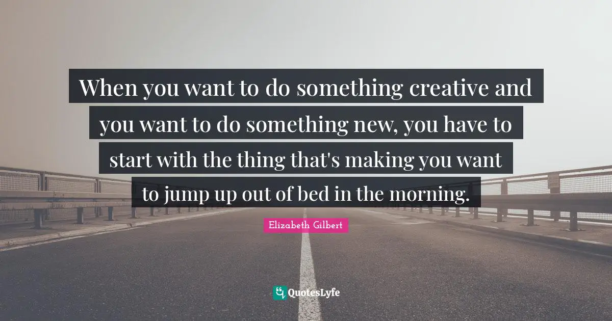 When you want to do something creative and you want to do something new, you have to start with the thing that's making you want to jump up out of bed in the morning.