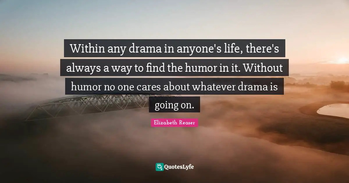 Within any drama in anyone's life, there's always a way to find the humor in it. Without humor no one cares about whatever drama is going on.