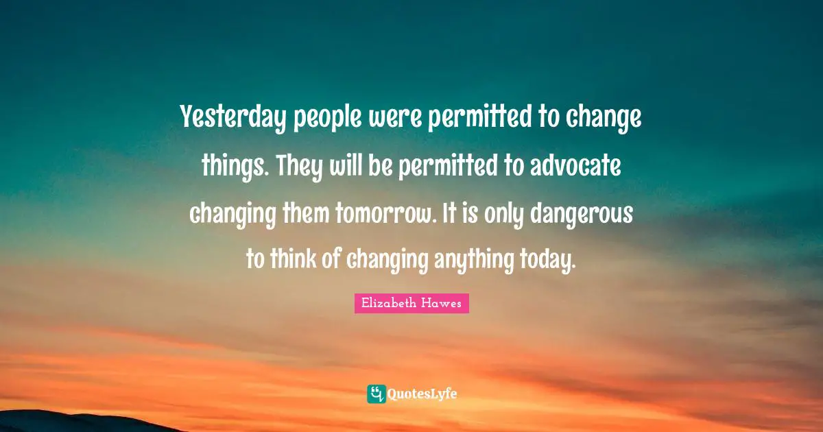 Yesterday people were permitted to change things. They will be permitted to advocate changing them tomorrow. It is only dangerous to think of changing anything today.