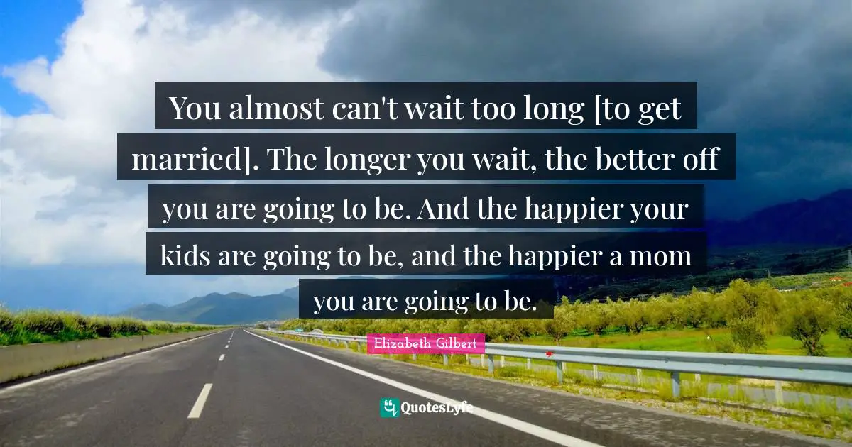 You almost can't wait too long [to get married]. The longer you wait, the better off you are going to be. And the happier your kids are going to be, and the happier a mom you are going to be.