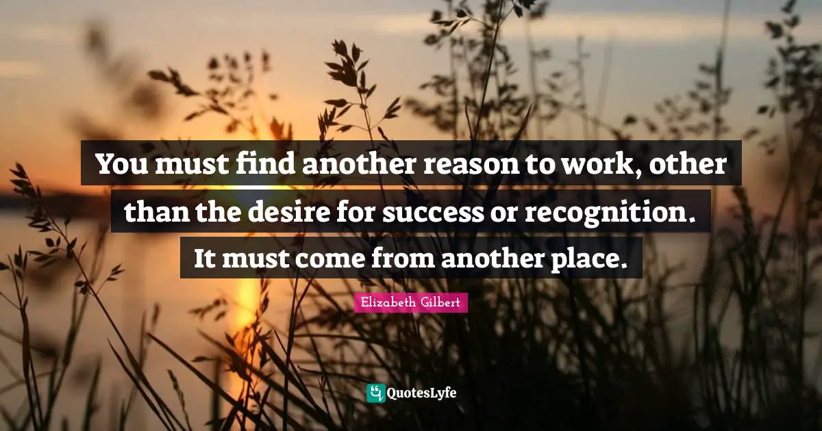 You must find another reason to work, other than the desire for success or recognition. It must come from another place.