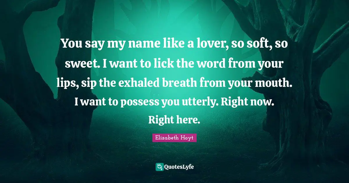 You say my name like a lover, so soft, so sweet. I want to lick the word from your lips, sip the exhaled breath from your mouth. I want to possess you utterly. Right now. Right here.