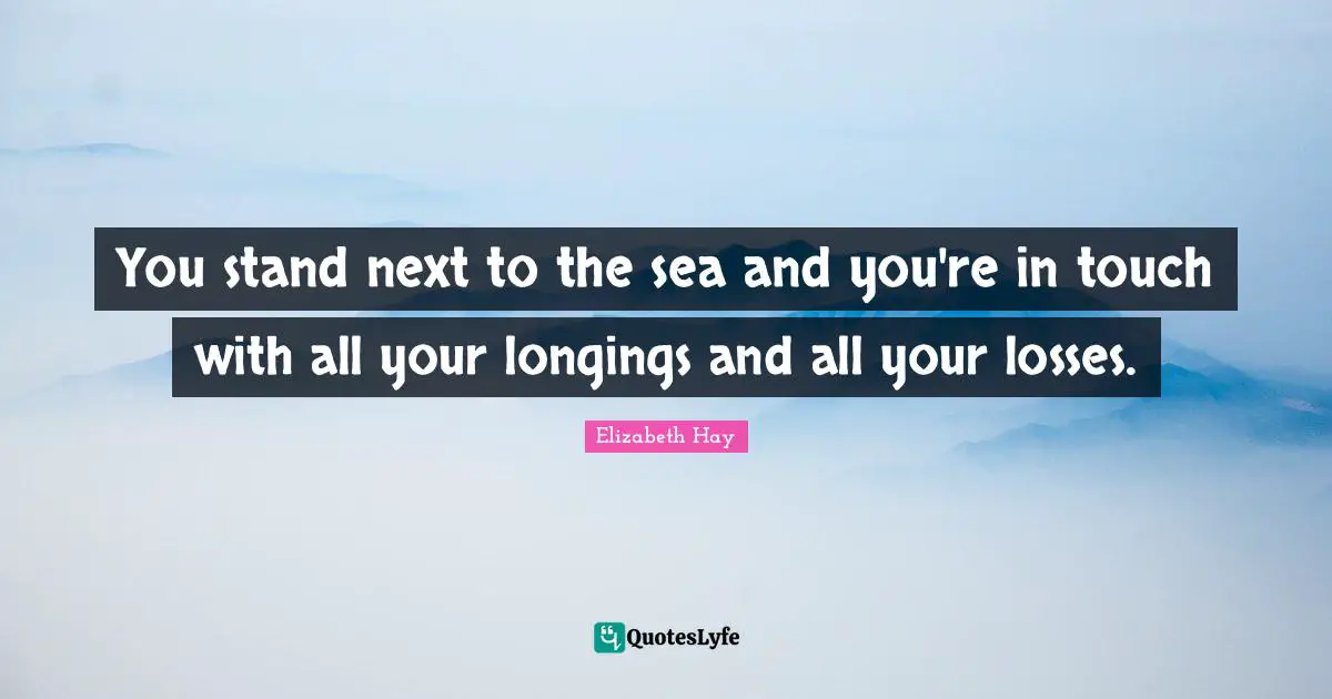 You stand next to the sea and you're in touch with all your longings and all your losses.