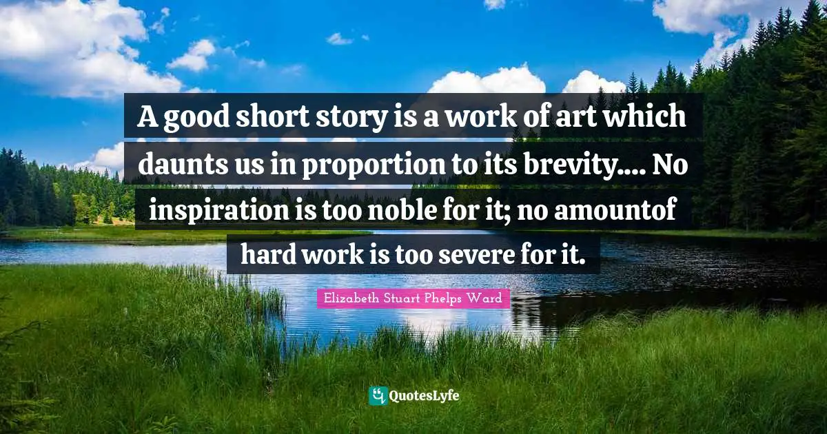 A good short story is a work of art which daunts us in proportion to its brevity.... No inspiration is too noble for it; no amountof hard work is too severe for it.