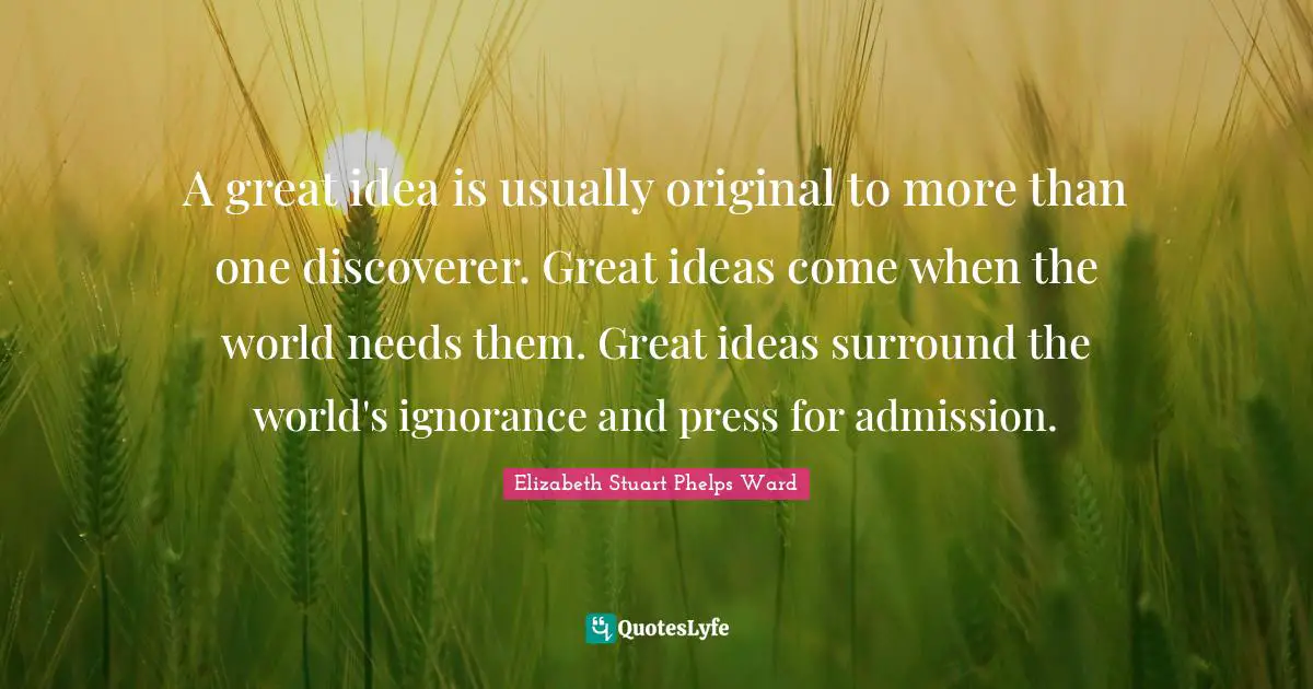 A great idea is usually original to more than one discoverer. Great ideas come when the world needs them. Great ideas surround the world's ignorance and press for admission.