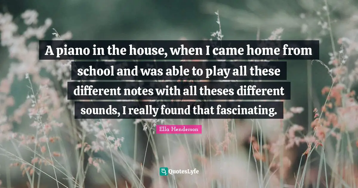 A piano in the house, when I came home from school and was able to play all these different notes with all theses different sounds, I really found that fascinating.