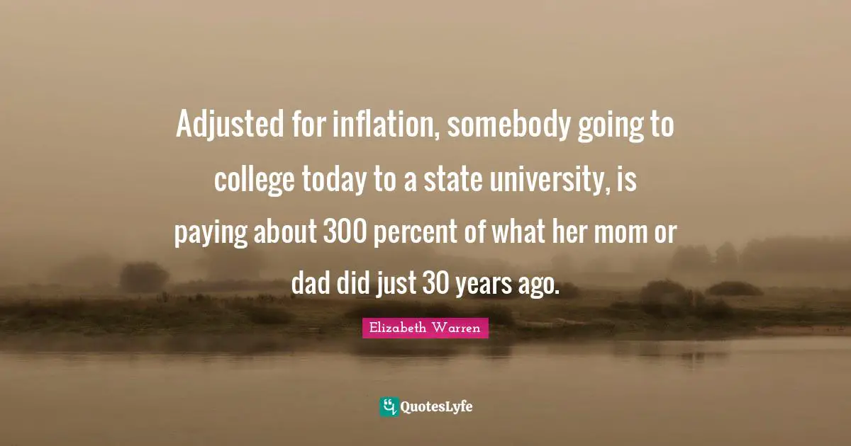Elizabeth Warren Quotes: "Adjusted for inflation, somebody going to college today to a state university, is paying about 300 percent of what her mom or dad did just 30 years ago."
