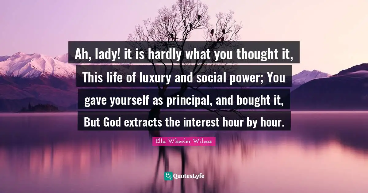 Ah, lady! it is hardly what you thought it, This life of luxury and social power; You gave yourself as principal, and bought it, But God extracts the interest hour by hour.