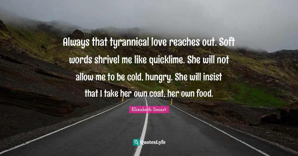 Always that tyrannical love reaches out. Soft words shrivel me like quicklime. She will not allow me to be cold, hungry. She will insist that I take her own coat, her own food.
