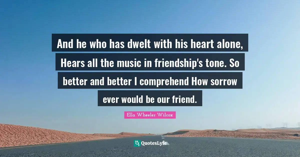 And he who has dwelt with his heart alone, Hears all the music in friendship's tone. So better and better I comprehend How sorrow ever would be our friend.