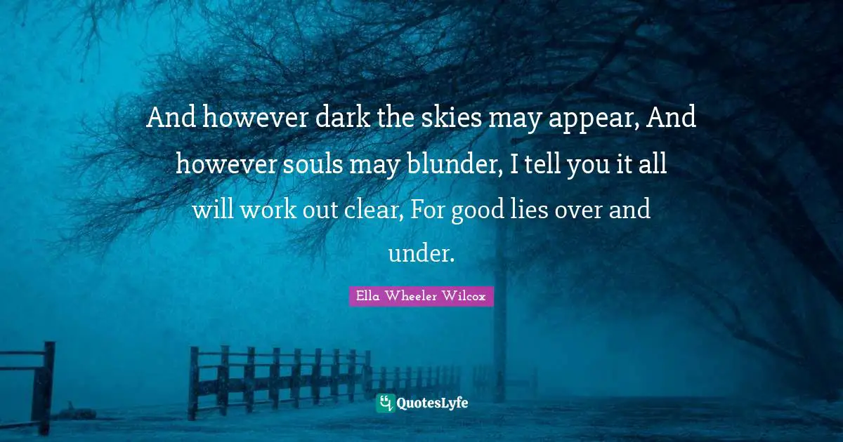 Ella Wheeler Quotes: "And however dark the skies may appear, And however souls may blunder, I tell you it all will work out clear, For good lies over and under."