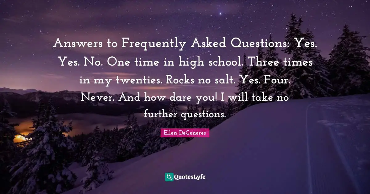 Answers to Frequently Asked Questions: Yes. Yes. No. One time in high school. Three times in my twenties. Rocks no salt. Yes. Four. Never. And how dare you! I will take no further questions.