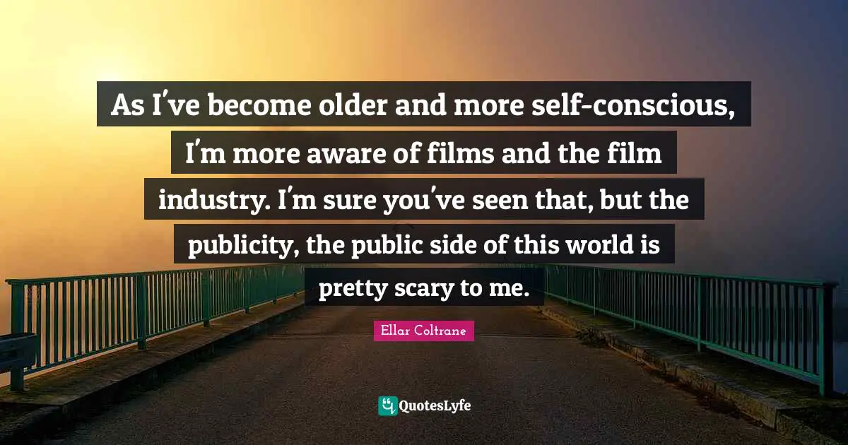 As I've become older and more self-conscious, I'm more aware of films and the film industry. I'm sure you've seen that, but the publicity, the public side of this world is pretty scary to me.