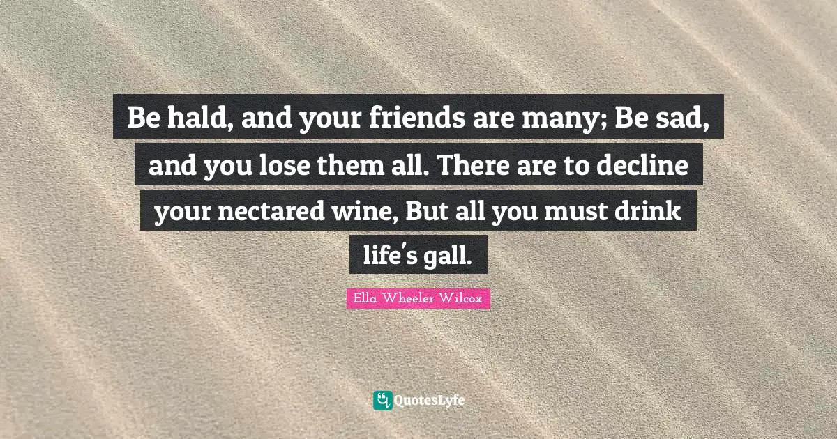Be hald, and your friends are many; Be sad, and you lose them all. There are to decline your nectared wine, But all you must drink life's gall.