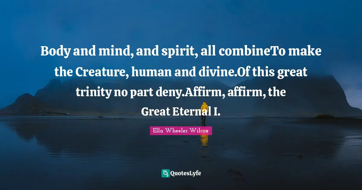 Body and mind, and spirit, all combineTo make the Creature, human and divine.Of this great trinity no part deny.Affirm, affirm, the Great Eternal I.