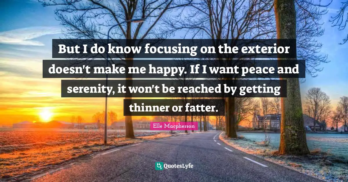 Make Me Happy Quotes: "But I do know focusing on the exterior doesn't make me happy. If I want peace and serenity, it won't be reached by getting thinner or fatter."
