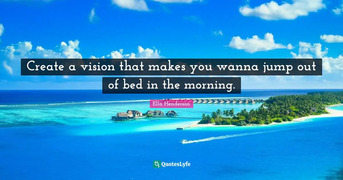 Create a vision that makes you wanna jump out of bed in the morning.
