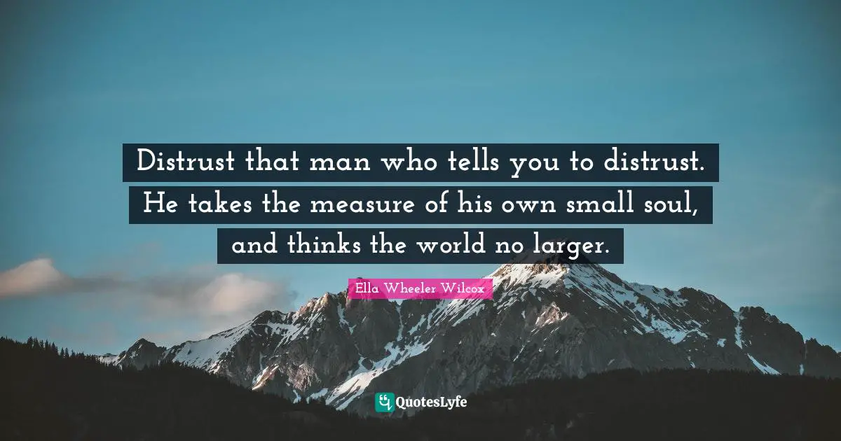 Distrust that man who tells you to distrust. He takes the measure of his own small soul, and thinks the world no larger.