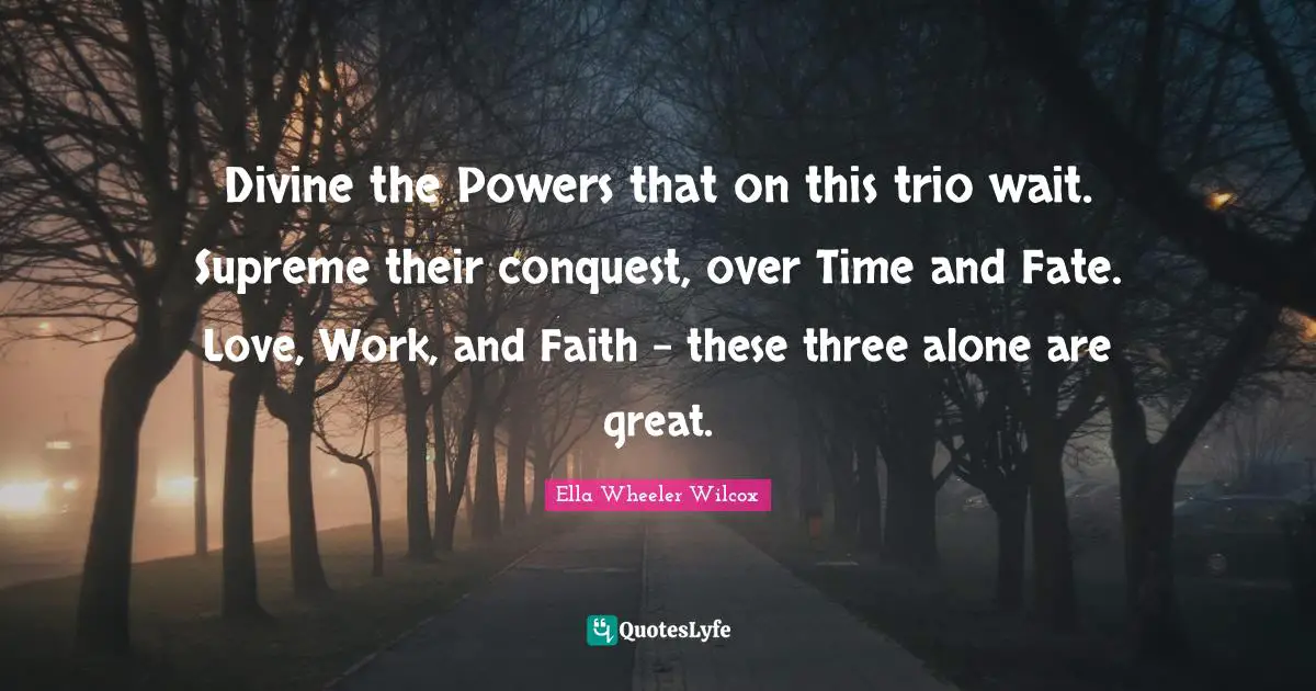 Divine the Powers that on this trio wait. Supreme their conquest, over Time and Fate. Love, Work, and Faith - these three alone are great.