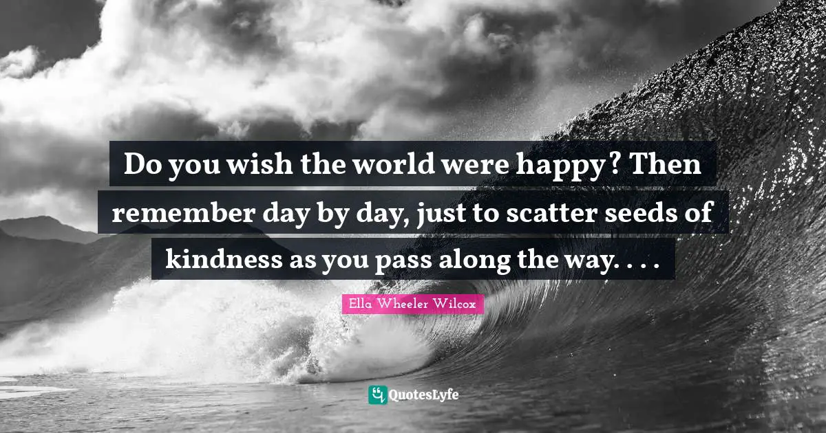 Do you wish the world were happy? Then remember day by day, just to scatter seeds of kindness as you pass along the way. . . .