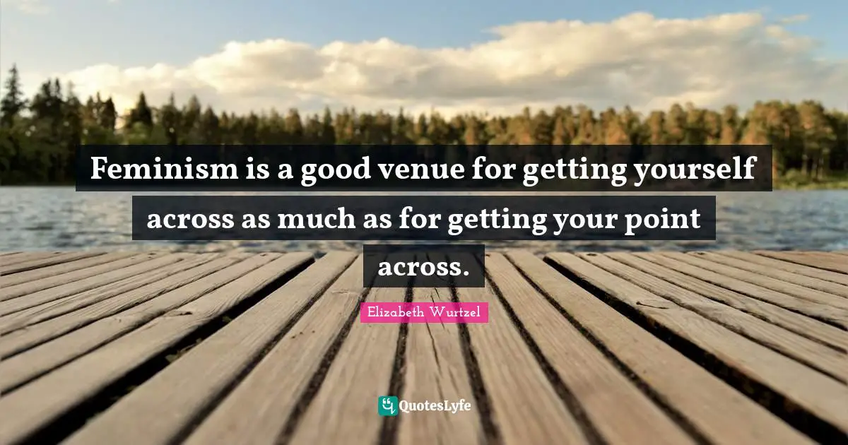 Elizabeth Wurtzel Quotes: "Feminism is a good venue for getting yourself across as much as for getting your point across."