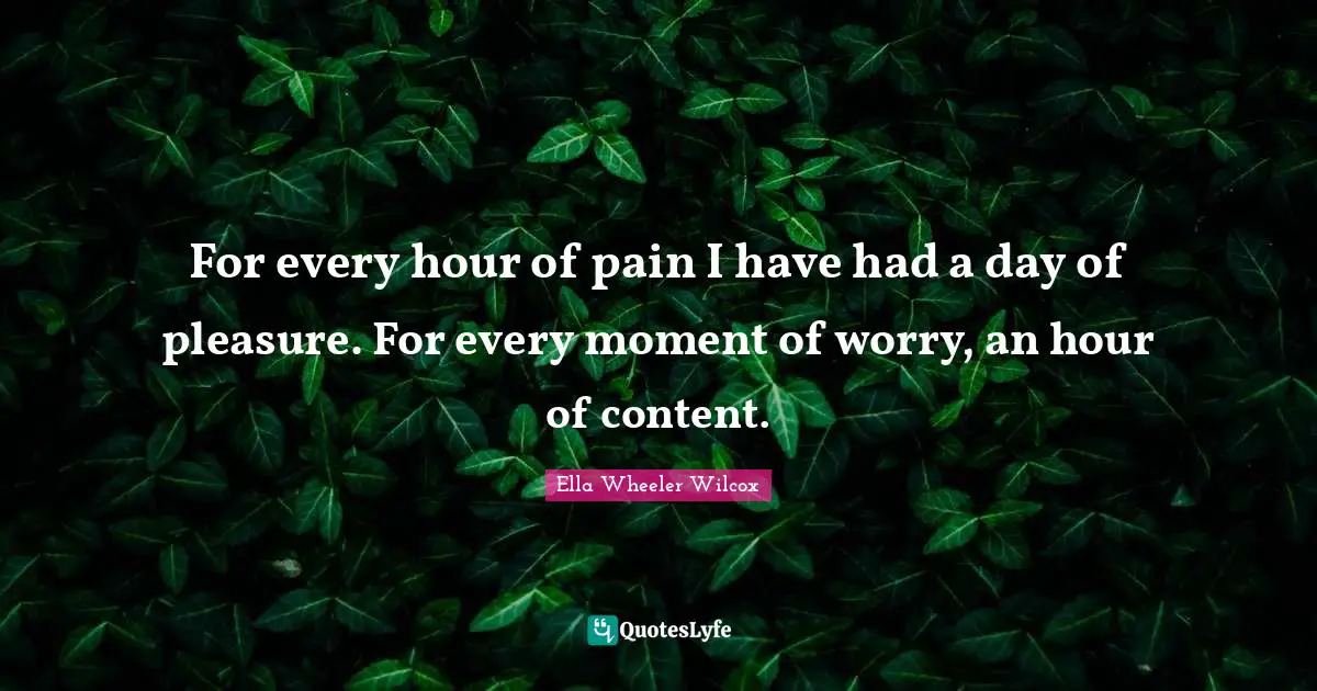 For every hour of pain I have had a day of pleasure. For every moment of worry, an hour of content.