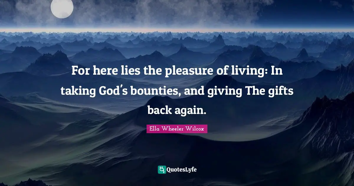 For here lies the pleasure of living: In taking God's bounties, and giving The gifts back again.