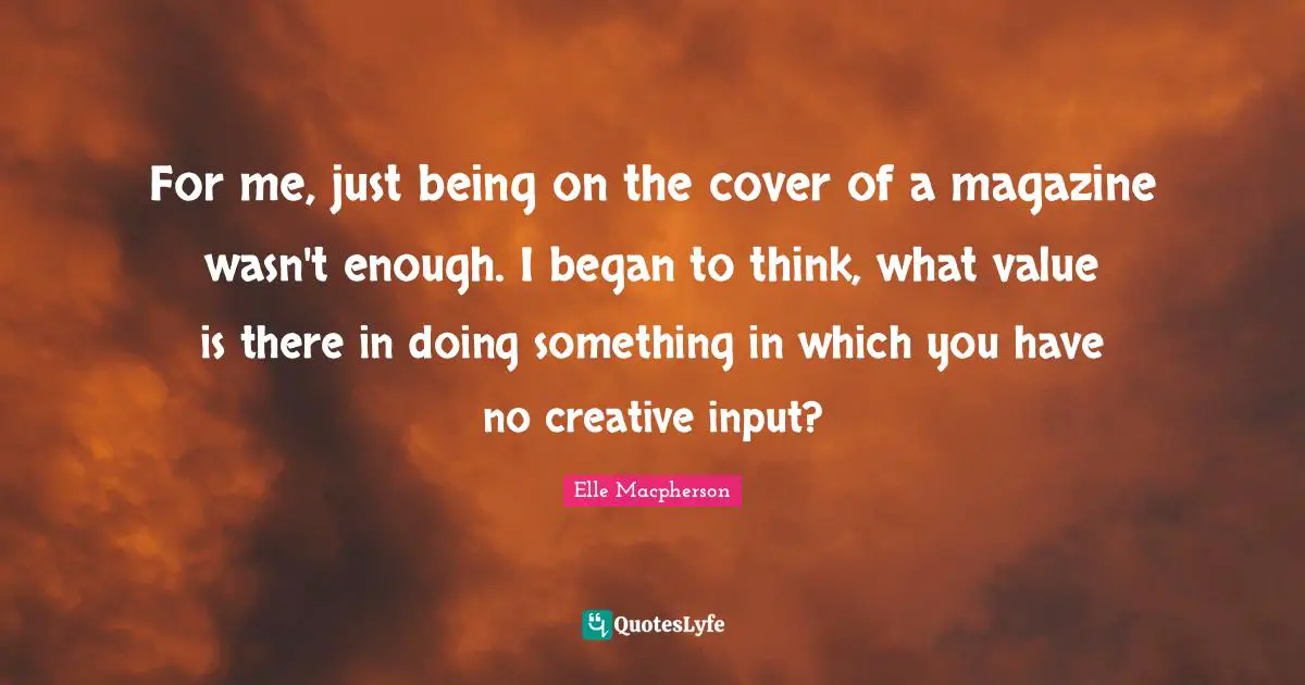 For me, just being on the cover of a magazine wasn't enough. I began to think, what value is there in doing something in which you have no creative input?