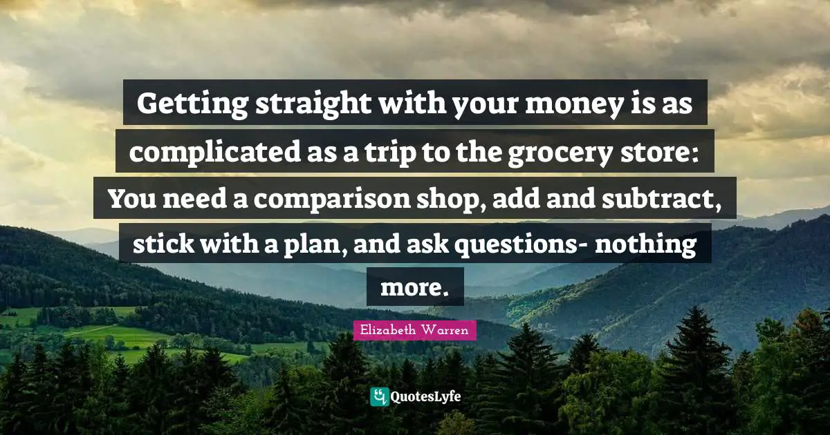 Elizabeth Warren Quotes: "Getting straight with your money is as complicated as a trip to the grocery store: You need a comparison shop, add and subtract, stick with a plan, and ask questions- nothing more."