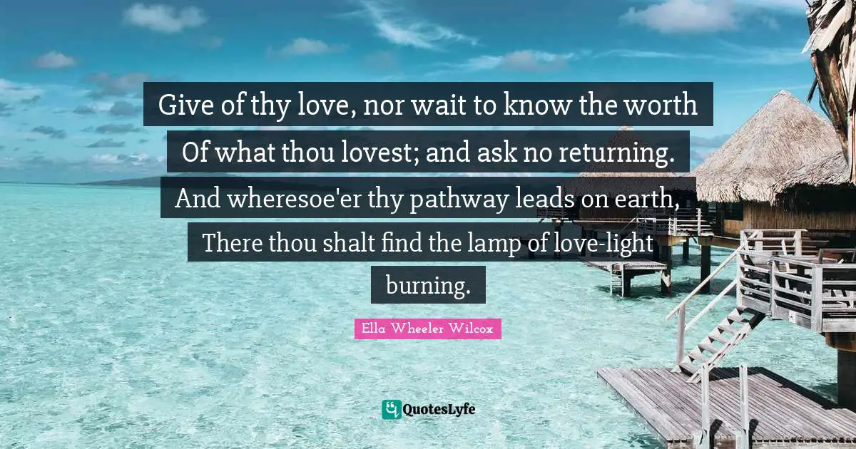Give of thy love, nor wait to know the worth Of what thou lovest; and ask no returning. And wheresoe'er thy pathway leads on earth, There thou shalt find the lamp of love-light burning.