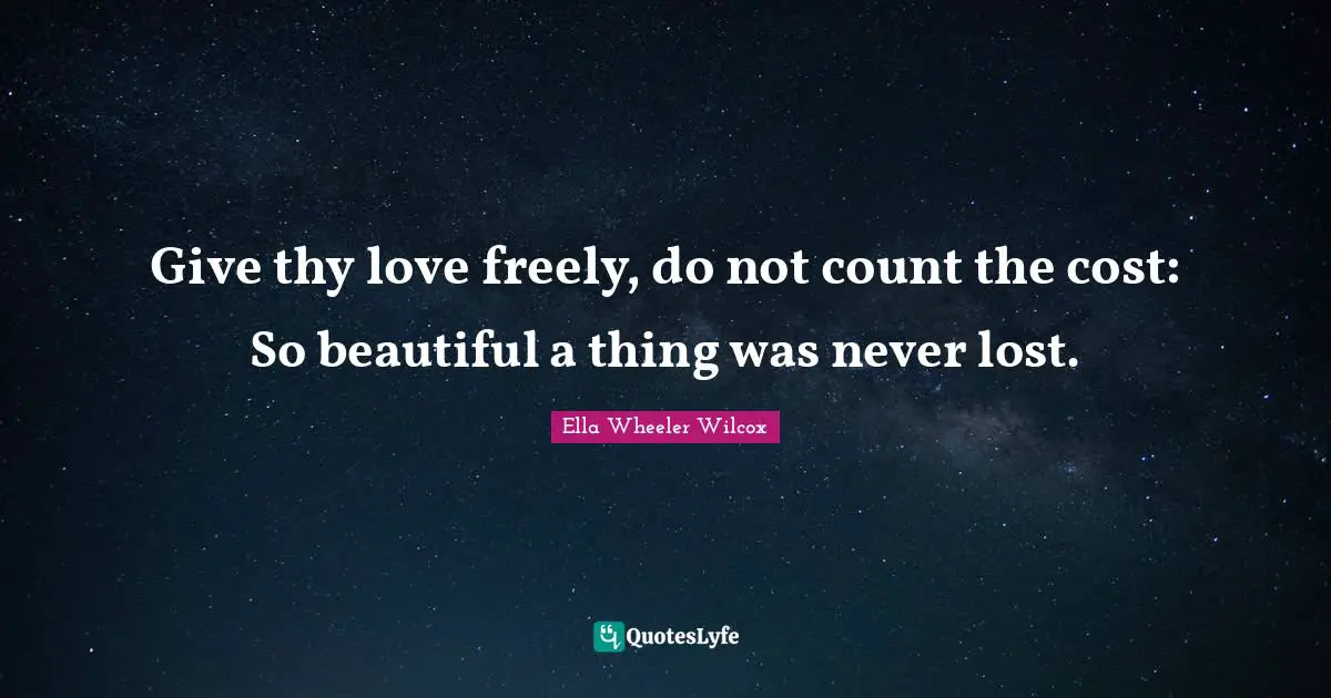 Give thy love freely, do not count the cost: So beautiful a thing was never lost.