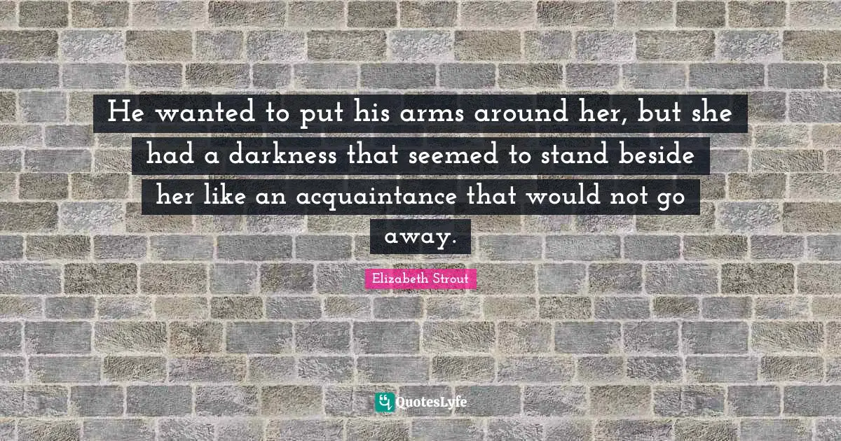 He wanted to put his arms around her, but she had a darkness that seemed to stand beside her like an acquaintance that would not go away.