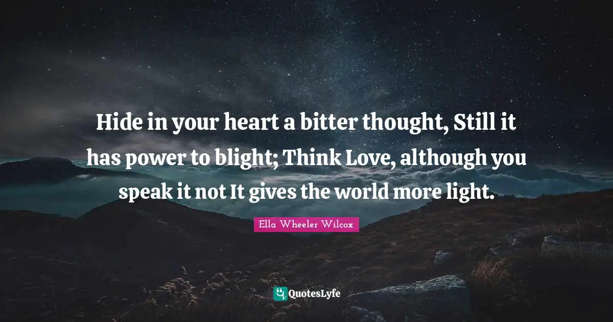 Hide in your heart a bitter thought, Still it has power to blight; Think Love, although you speak it not It gives the world more light.