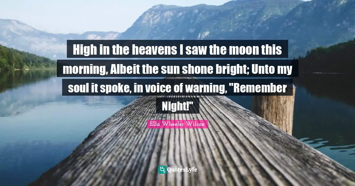 High in the heavens I saw the moon this morning, Albeit the sun shone bright; Unto my soul it spoke, in voice of warning, "Remember Night!"