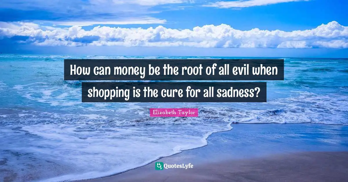 How can money be the root of all evil when shopping is the cure for all sadness?