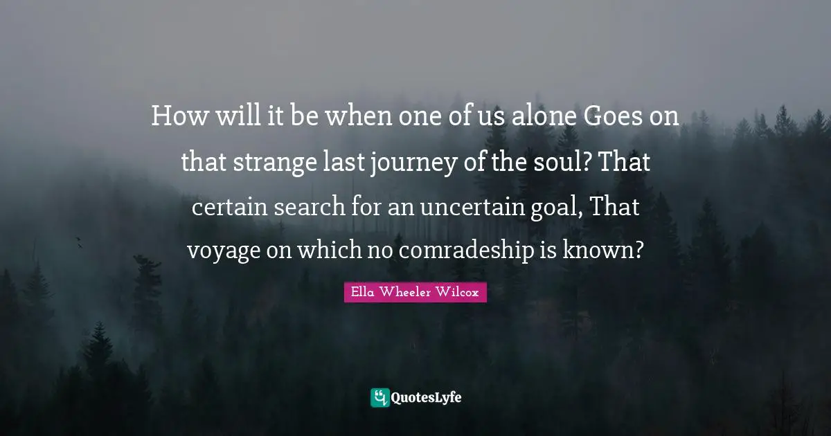Comradeship Quotes: "How will it be when one of us alone Goes on that strange last journey of the soul? That certain search for an uncertain goal, That voyage on which no comradeship is known?"