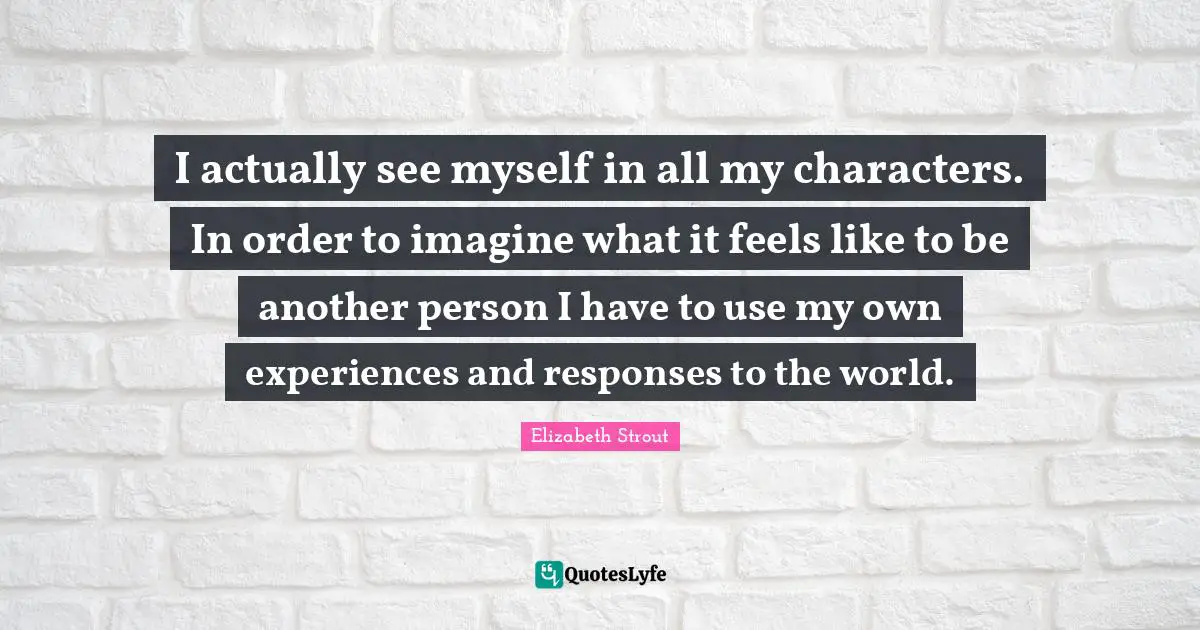 I actually see myself in all my characters. In order to imagine what it feels like to be another person I have to use my own experiences and responses to the world.